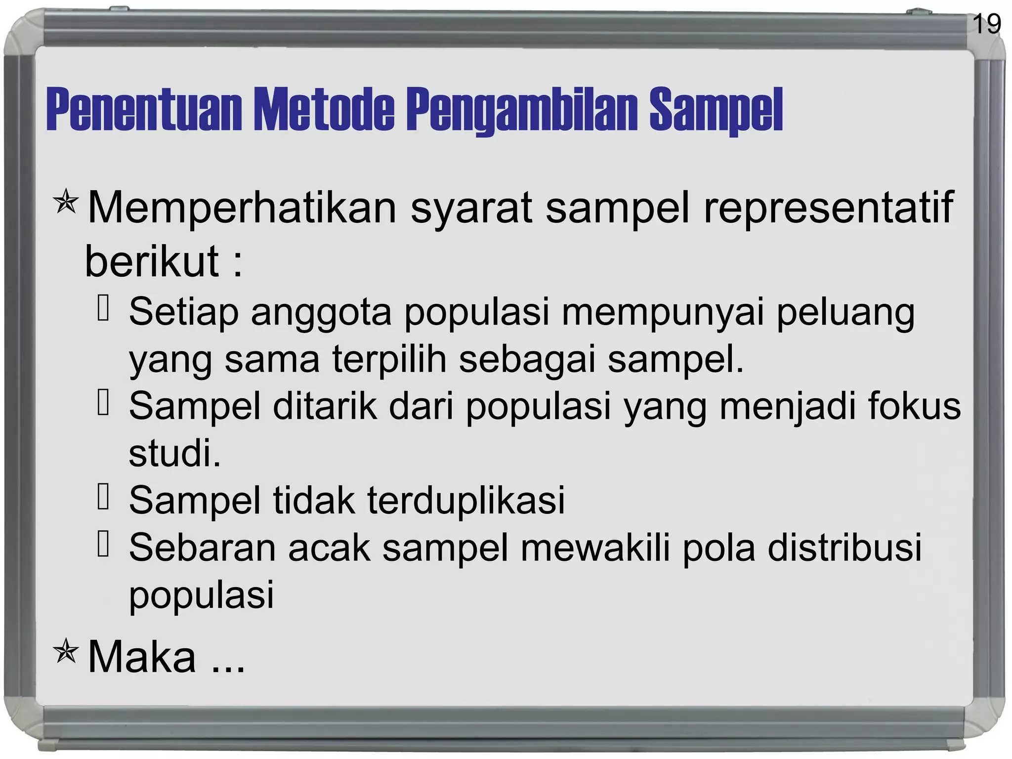 Penentuan Metode Pengambilan Sampel
Memperhatikan syarat sampel representatif
berikut :
 Setiap anggota populasi mempunyai peluang
yang sama terpilih sebagai sampel.
 Sampel ditarik dari populasi yang menjadi fokus
studi.
 Sampel tidak terduplikasi
 Sebaran acak sampel mewakili pola distribusi
populasi
Maka ...
19
 