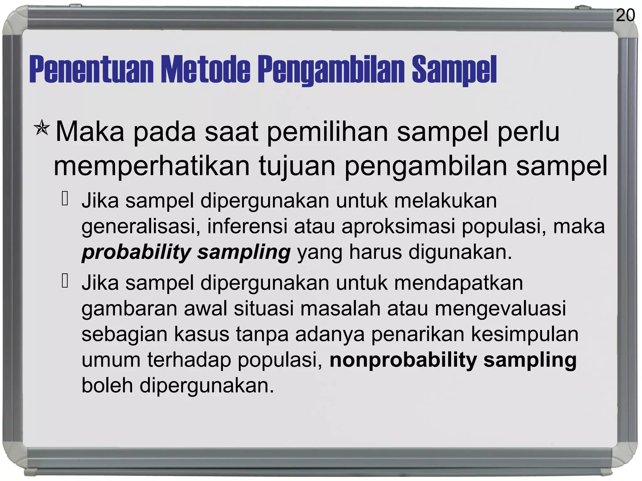 Penentuan Metode Pengambilan Sampel
Maka pada saat pemilihan sampel perlu
memperhatikan tujuan pengambilan sampel
 Jika sampel dipergunakan untuk melakukan
generalisasi, inferensi atau aproksimasi populasi, maka
probability sampling yang harus digunakan.
 Jika sampel dipergunakan untuk mendapatkan
gambaran awal situasi masalah atau mengevaluasi
sebagian kasus tanpa adanya penarikan kesimpulan
umum terhadap populasi, nonprobability sampling
boleh dipergunakan.
20
 