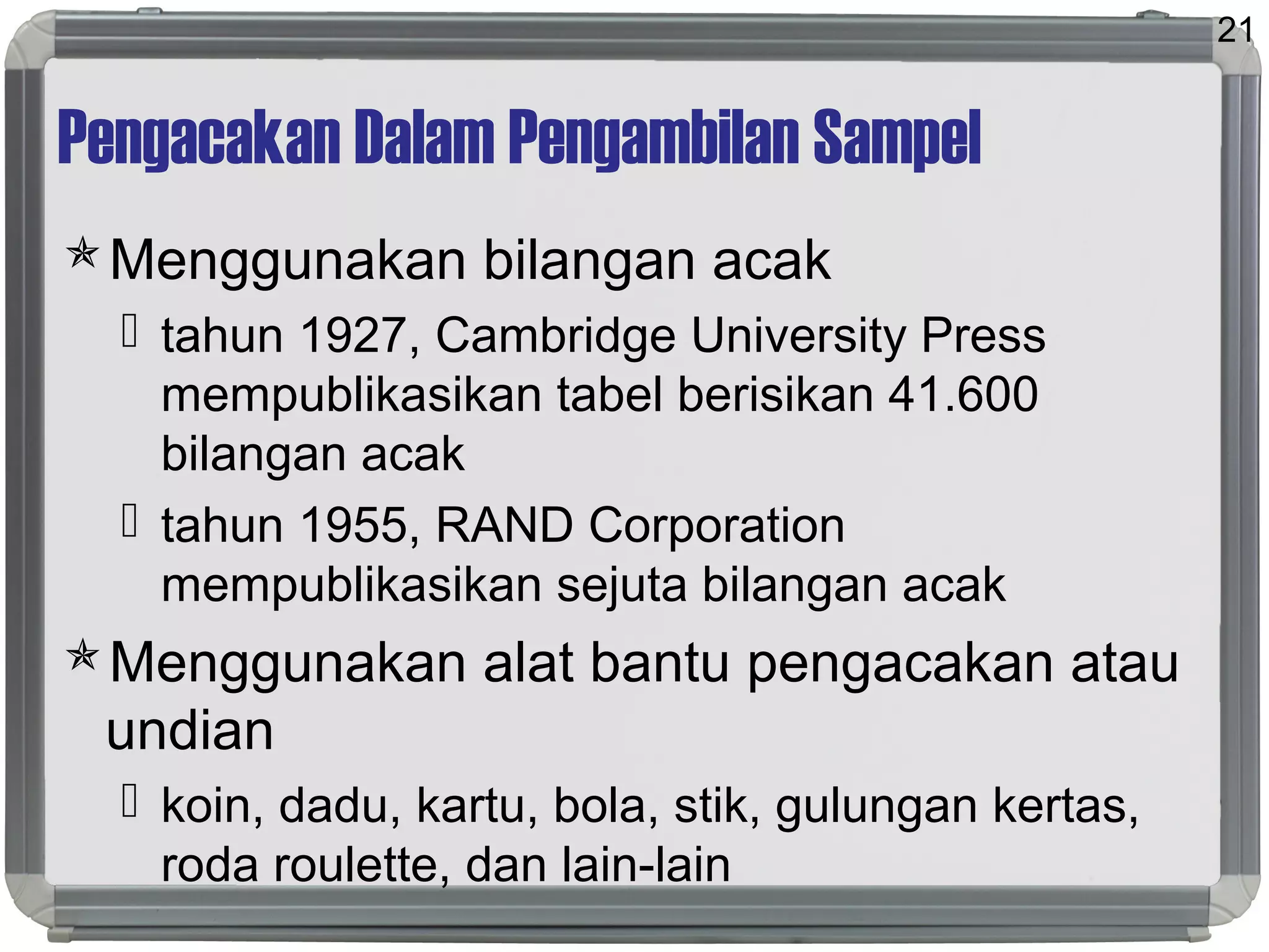 Pengacakan Dalam Pengambilan Sampel
Menggunakan bilangan acak
 tahun 1927, Cambridge University Press
mempublikasikan tabel berisikan 41.600
bilangan acak
 tahun 1955, RAND Corporation
mempublikasikan sejuta bilangan acak
Menggunakan alat bantu pengacakan atau
undian
 koin, dadu, kartu, bola, stik, gulungan kertas,
roda roulette, dan lain-lain
21
 