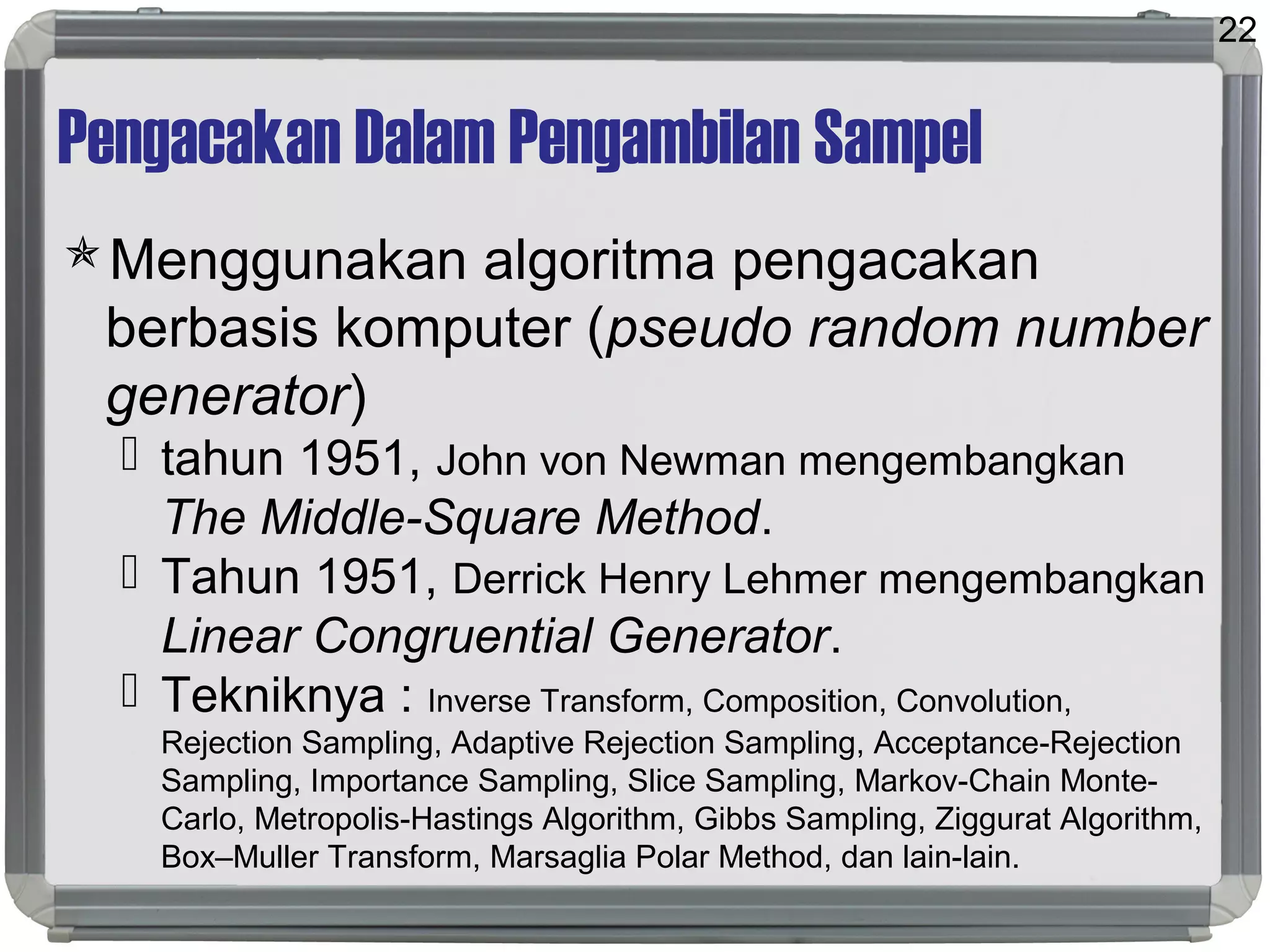 Pengacakan Dalam Pengambilan Sampel
Menggunakan algoritma pengacakan
berbasis komputer (pseudo random number
generator)
 tahun 1951, John von Newman mengembangkan
The Middle-Square Method.
 Tahun 1951, Derrick Henry Lehmer mengembangkan
Linear Congruential Generator.
 Tekniknya : Inverse Transform, Composition, Convolution,
Rejection Sampling, Adaptive Rejection Sampling, Acceptance-Rejection
Sampling, Importance Sampling, Slice Sampling, Markov-Chain Monte-
Carlo, Metropolis-Hastings Algorithm, Gibbs Sampling, Ziggurat Algorithm,
Box–Muller Transform, Marsaglia Polar Method, dan lain-lain.
22
 