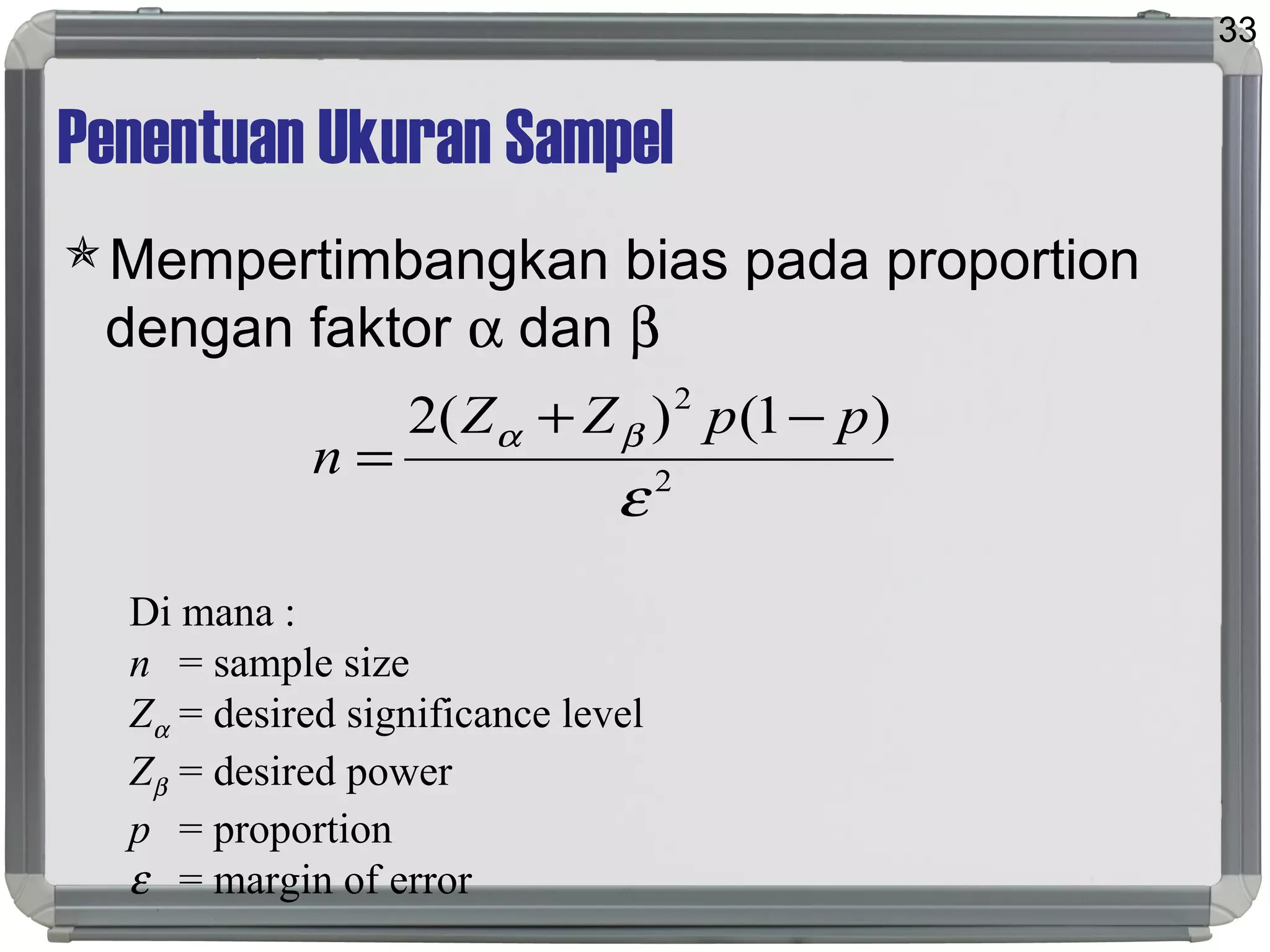 Penentuan Ukuran Sampel
Mempertimbangkan bias pada proportion
dengan faktor α dan β
33
2
2
)1()(2
ε
βα ppZZ
n
−+
=
Di mana :
n = sample size
Zα = desired significance level
Zβ = desired power
p = proportion
ε = margin of error
 