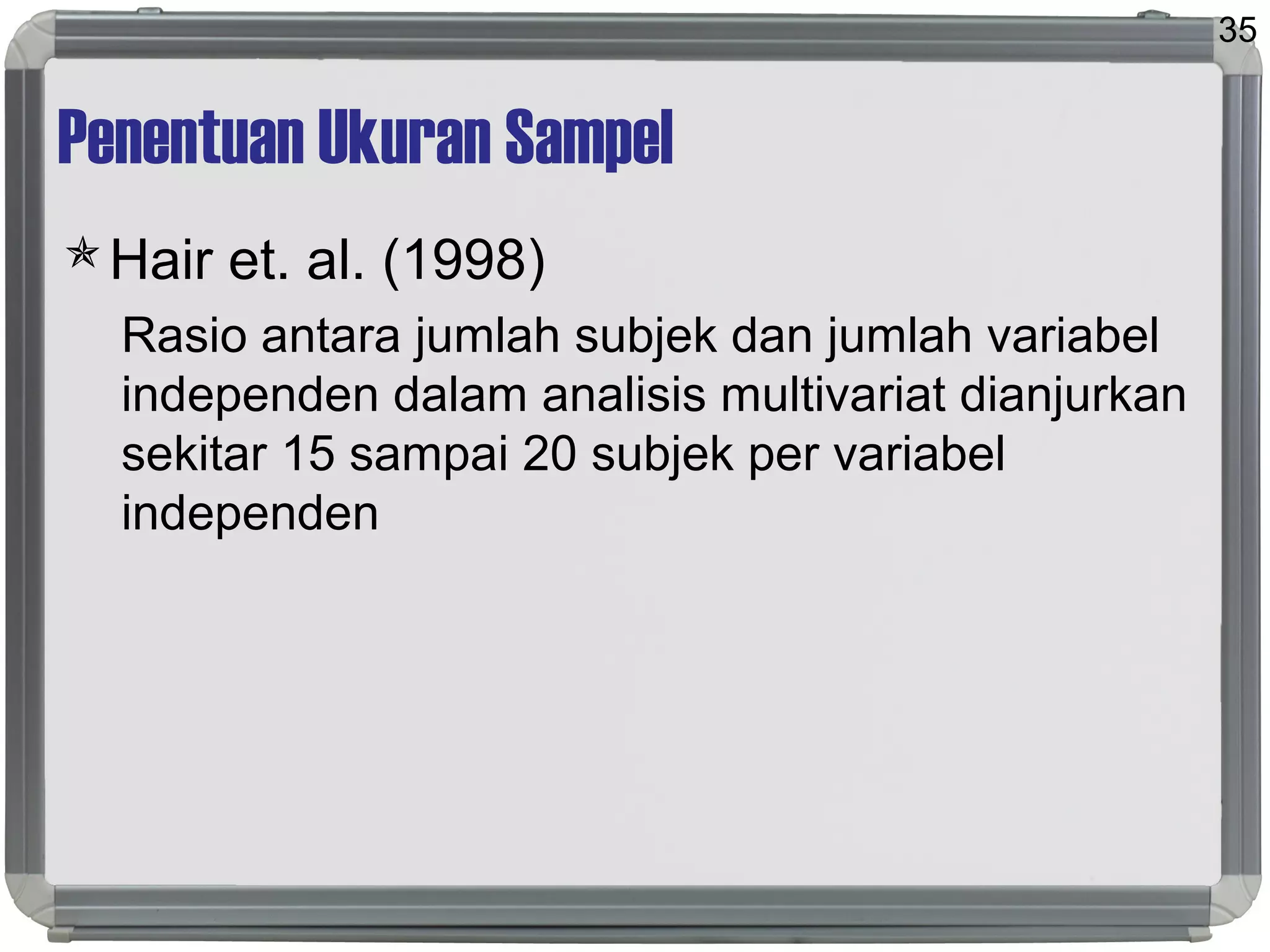 Penentuan Ukuran Sampel
Hair et. al. (1998)
Rasio antara jumlah subjek dan jumlah variabel
independen dalam analisis multivariat dianjurkan
sekitar 15 sampai 20 subjek per variabel
independen
35
 
