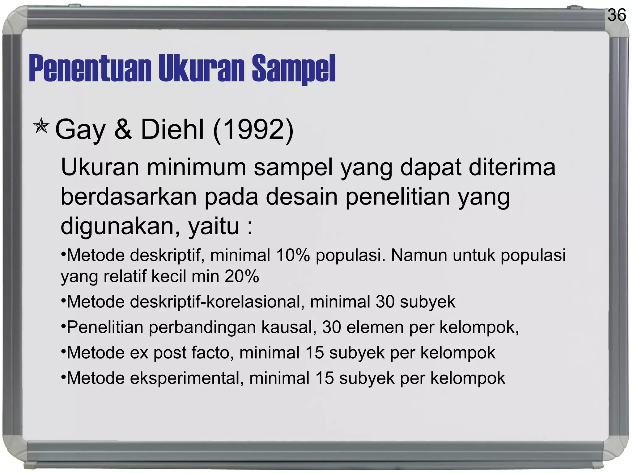 Penentuan Ukuran Sampel
Gay & Diehl (1992)
Ukuran minimum sampel yang dapat diterima
berdasarkan pada desain penelitian yang
digunakan, yaitu :
•Metode deskriptif, minimal 10% populasi. Namun untuk populasi
yang relatif kecil min 20%
•Metode deskriptif-korelasional, minimal 30 subyek
•Penelitian perbandingan kausal, 30 elemen per kelompok,
•Metode ex post facto, minimal 15 subyek per kelompok
•Metode eksperimental, minimal 15 subyek per kelompok
36
 