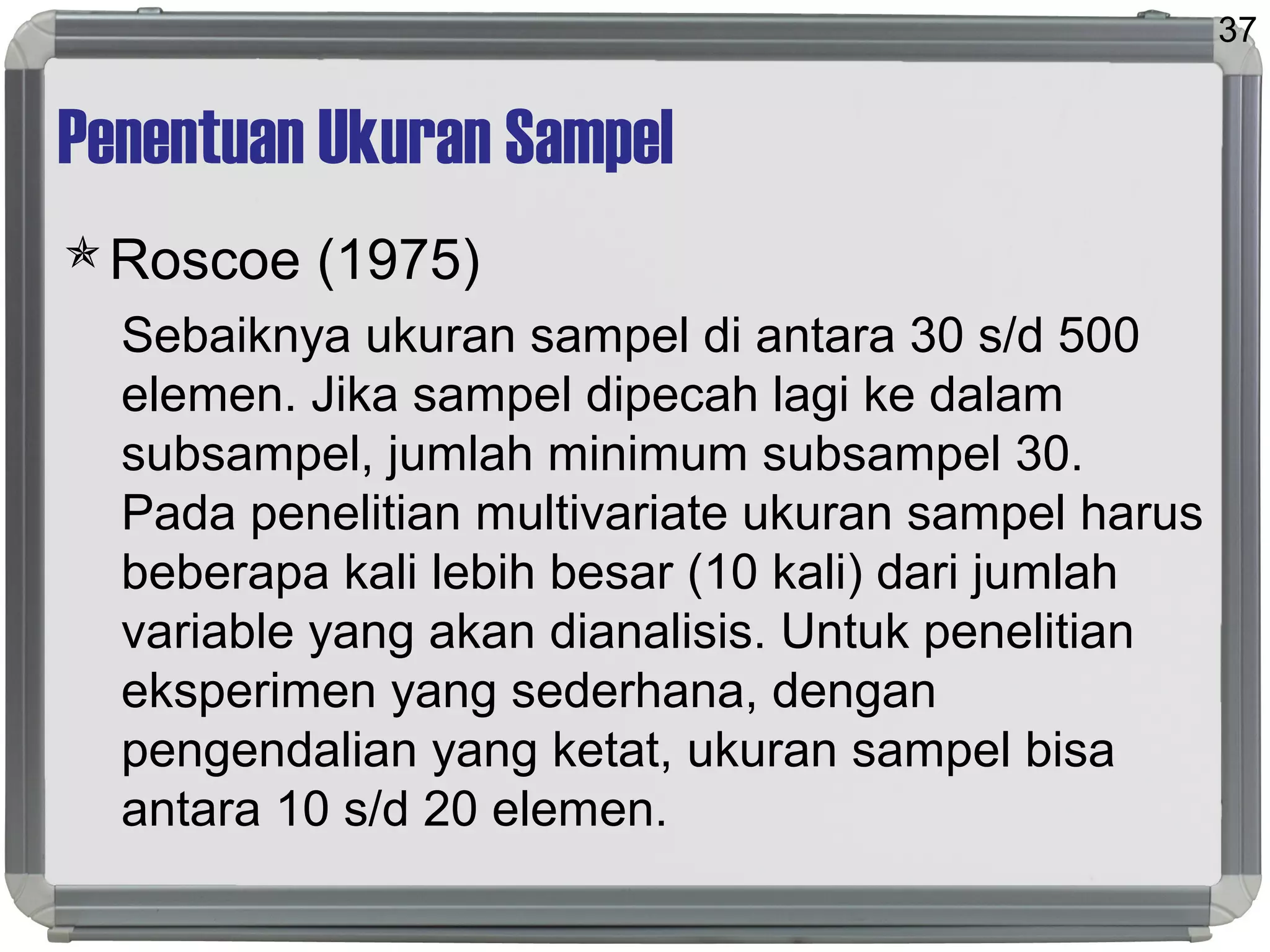 Penentuan Ukuran Sampel
Roscoe (1975)
Sebaiknya ukuran sampel di antara 30 s/d 500
elemen. Jika sampel dipecah lagi ke dalam
subsampel, jumlah minimum subsampel 30.
Pada penelitian multivariate ukuran sampel harus
beberapa kali lebih besar (10 kali) dari jumlah
variable yang akan dianalisis. Untuk penelitian
eksperimen yang sederhana, dengan
pengendalian yang ketat, ukuran sampel bisa
antara 10 s/d 20 elemen.
37
 