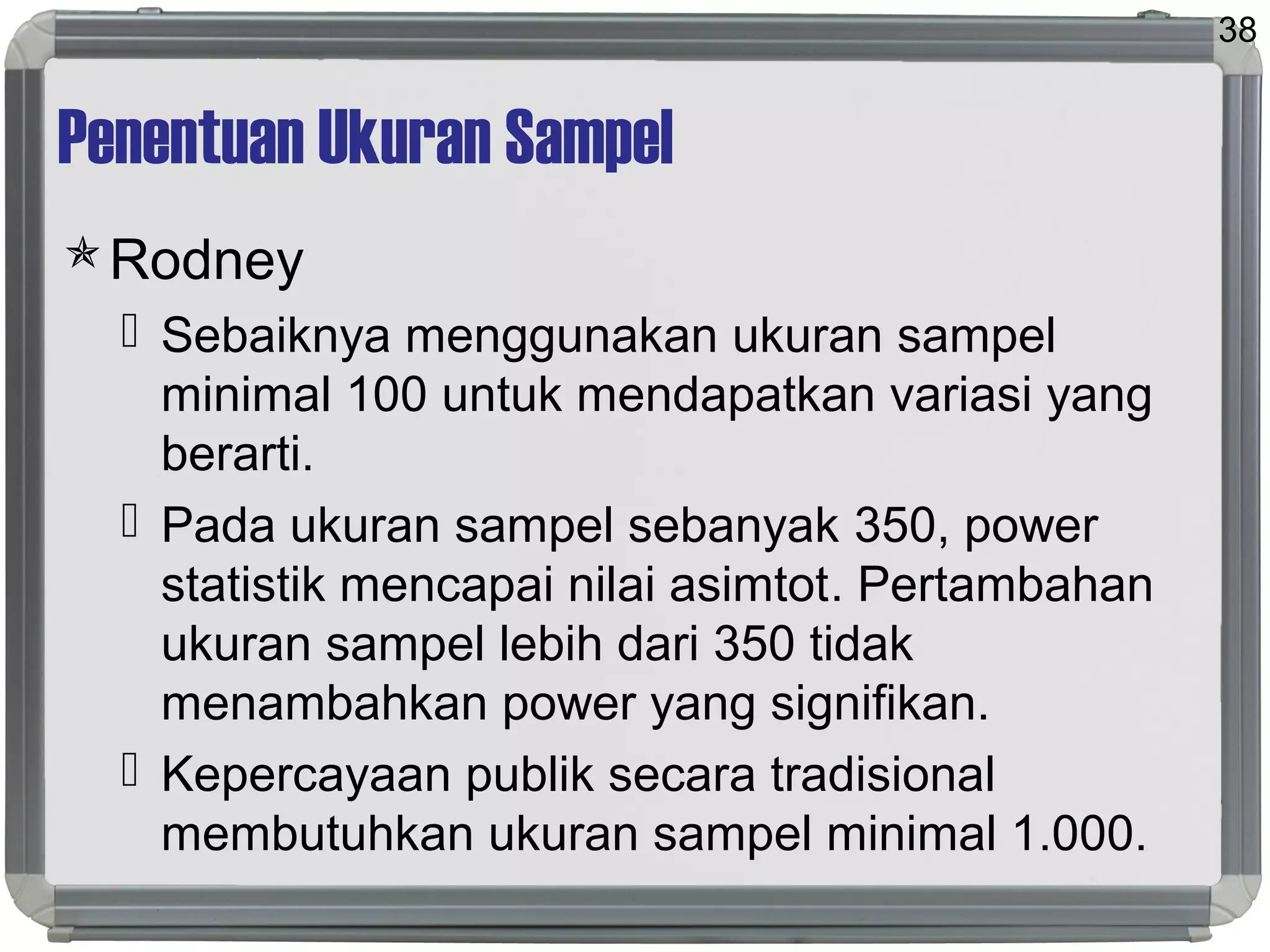 Penentuan Ukuran Sampel
Rodney
 Sebaiknya menggunakan ukuran sampel
minimal 100 untuk mendapatkan variasi yang
berarti.
 Pada ukuran sampel sebanyak 350, power
statistik mencapai nilai asimtot. Pertambahan
ukuran sampel lebih dari 350 tidak
menambahkan power yang signifikan.
 Kepercayaan publik secara tradisional
membutuhkan ukuran sampel minimal 1.000.
38
 