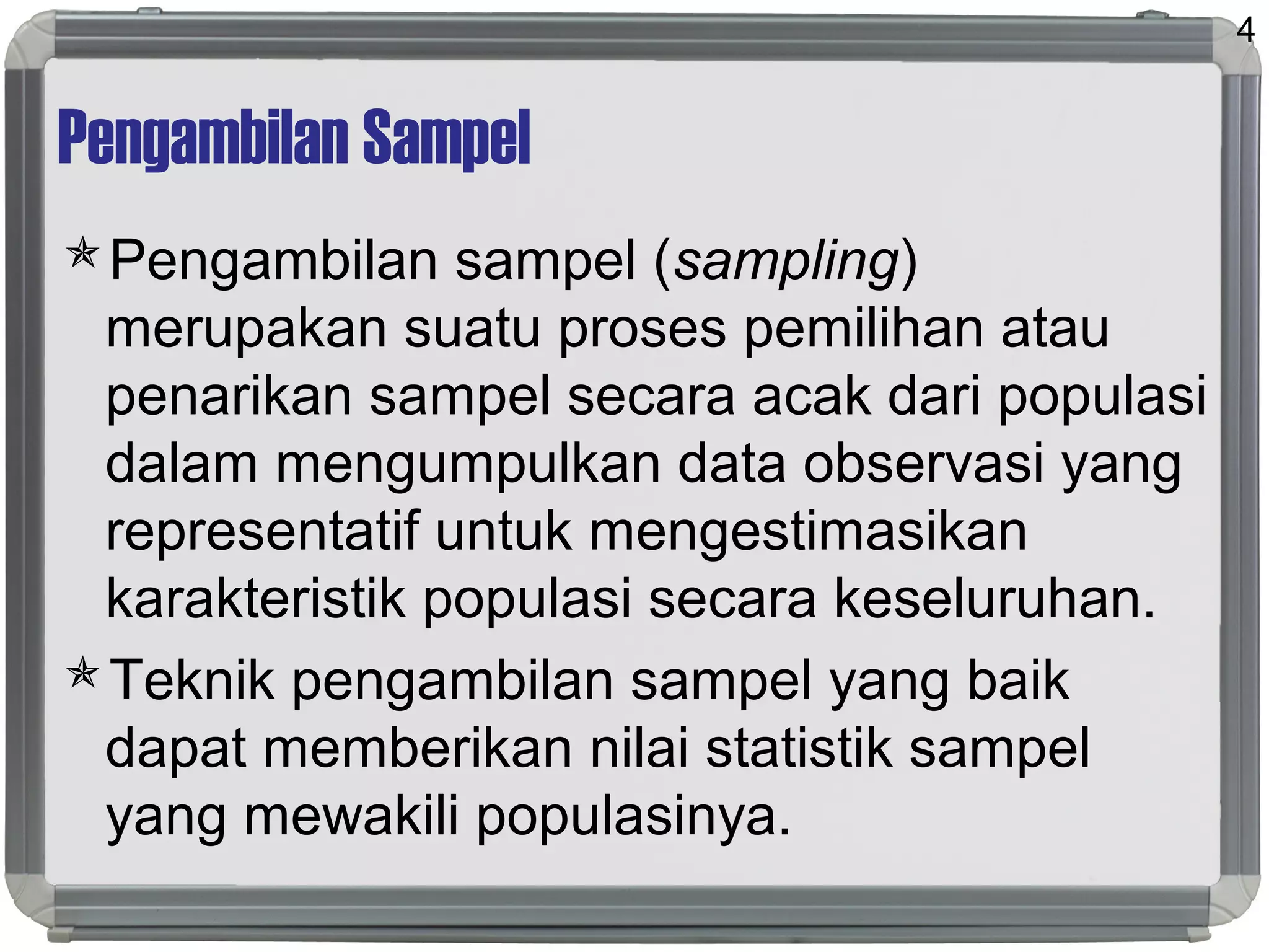 Pengambilan Sampel
Pengambilan sampel (sampling)
merupakan suatu proses pemilihan atau
penarikan sampel secara acak dari populasi
dalam mengumpulkan data observasi yang
representatif untuk mengestimasikan
karakteristik populasi secara keseluruhan.
Teknik pengambilan sampel yang baik
dapat memberikan nilai statistik sampel
yang mewakili populasinya.
4
 