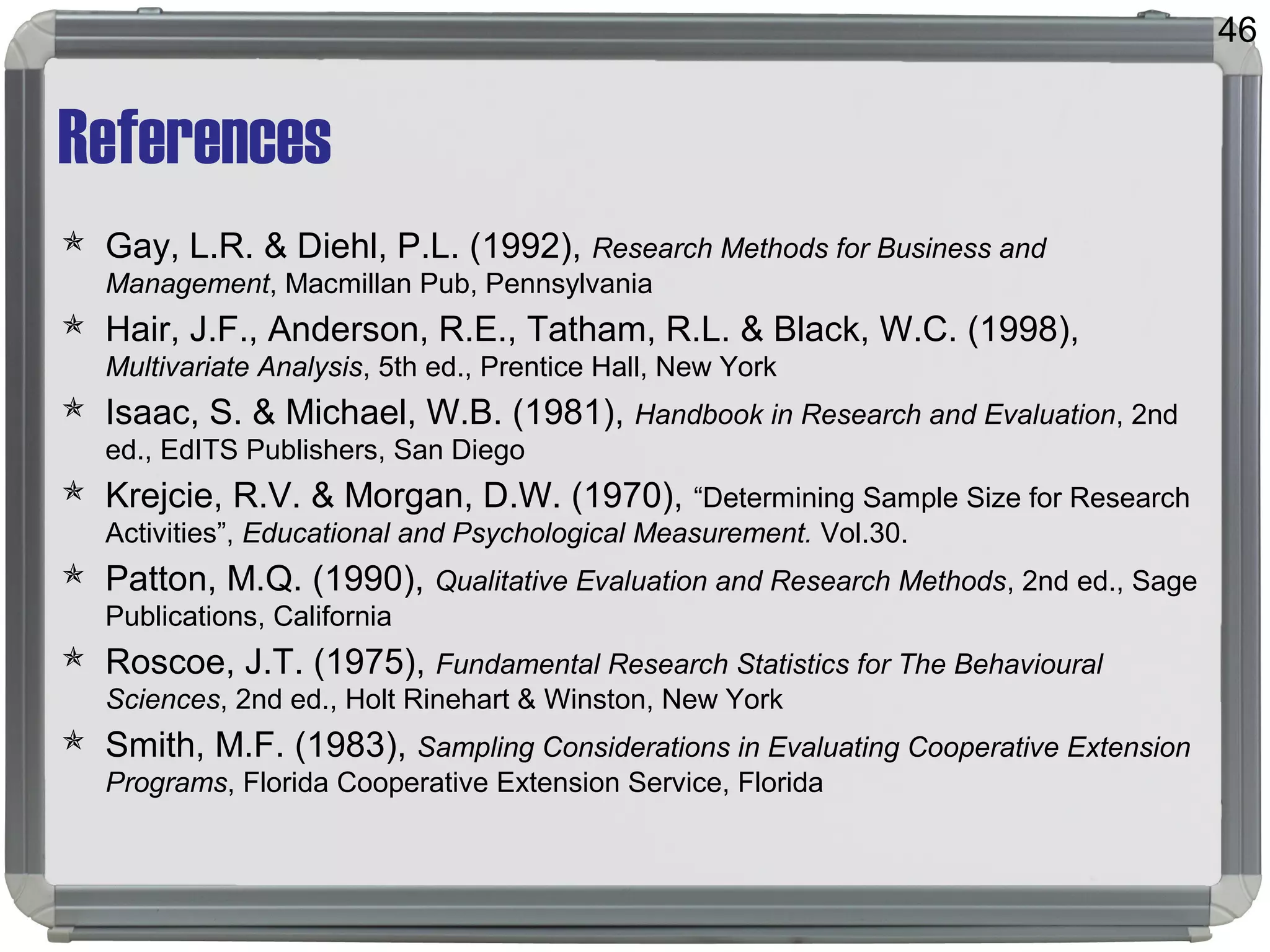 References
 Gay, L.R. & Diehl, P.L. (1992), Research Methods for Business and
Management, Macmillan Pub, Pennsylvania
 Hair, J.F., Anderson, R.E., Tatham, R.L. & Black, W.C. (1998),
Multivariate Analysis, 5th ed., Prentice Hall, New York
 Isaac, S. & Michael, W.B. (1981), Handbook in Research and Evaluation, 2nd
ed., EdITS Publishers, San Diego
 Krejcie, R.V. & Morgan, D.W. (1970), “Determining Sample Size for Research
Activities”, Educational and Psychological Measurement. Vol.30.
 Patton, M.Q. (1990), Qualitative Evaluation and Research Methods, 2nd ed., Sage
Publications, California
 Roscoe, J.T. (1975), Fundamental Research Statistics for The Behavioural
Sciences, 2nd ed., Holt Rinehart & Winston, New York
 Smith, M.F. (1983), Sampling Considerations in Evaluating Cooperative Extension
Programs, Florida Cooperative Extension Service, Florida
46
 