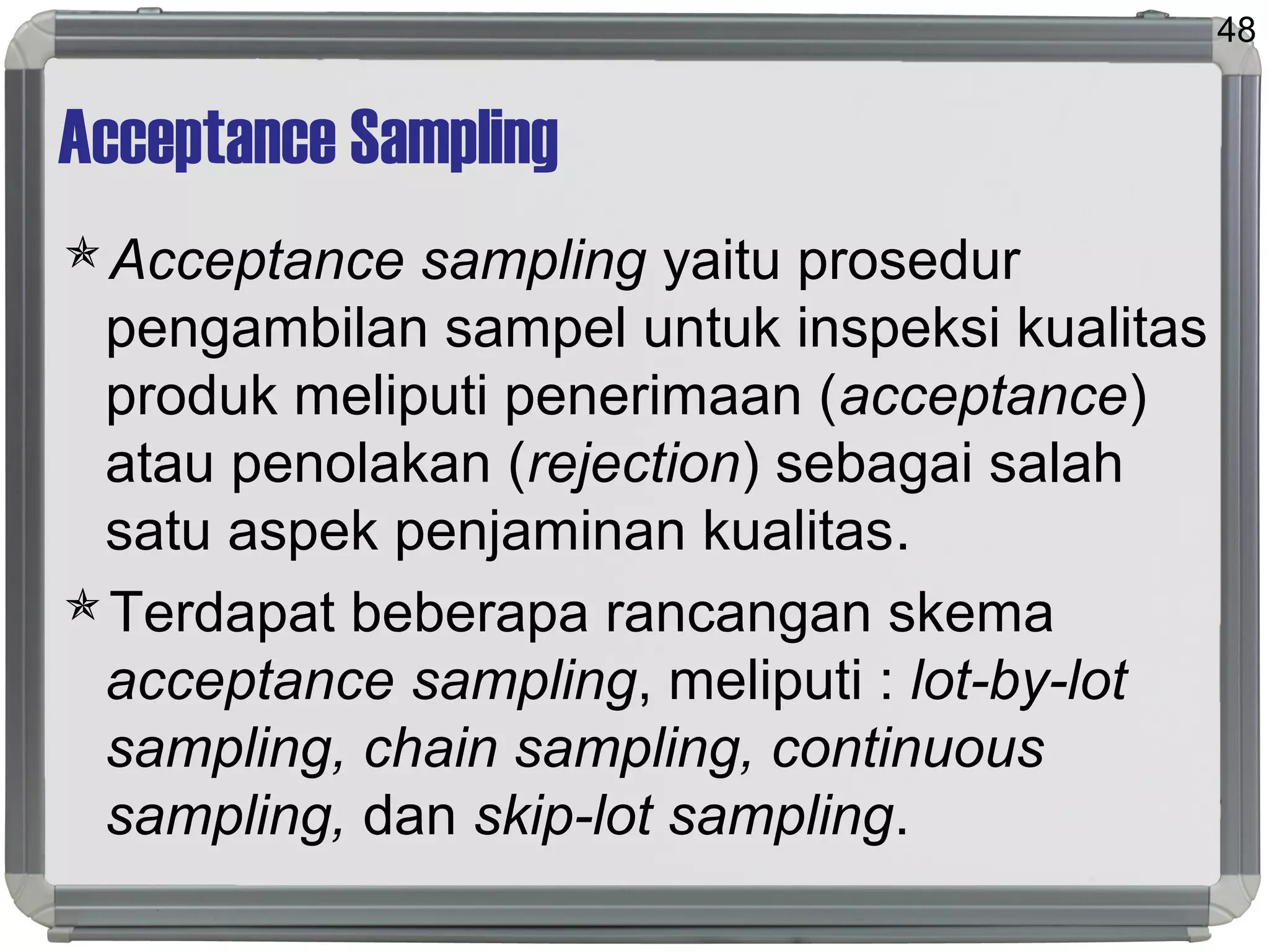 Acceptance Sampling
Acceptance sampling yaitu prosedur
pengambilan sampel untuk inspeksi kualitas
produk meliputi penerimaan (acceptance)
atau penolakan (rejection) sebagai salah
satu aspek penjaminan kualitas.
Terdapat beberapa rancangan skema
acceptance sampling, meliputi : lot-by-lot
sampling, chain sampling, continuous
sampling, dan skip-lot sampling.
48
 