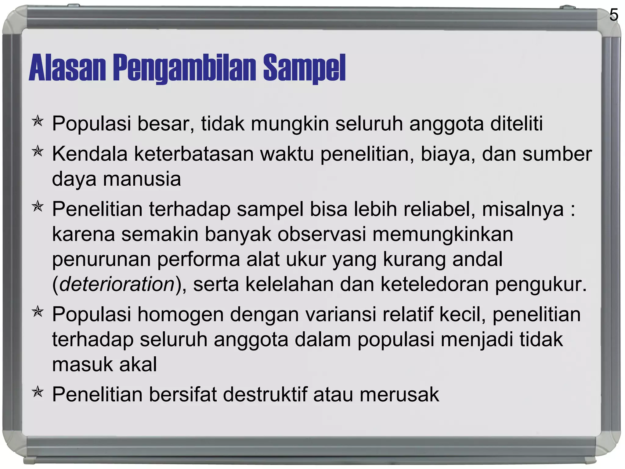 Alasan Pengambilan Sampel
 Populasi besar, tidak mungkin seluruh anggota diteliti
 Kendala keterbatasan waktu penelitian, biaya, dan sumber
daya manusia
 Penelitian terhadap sampel bisa lebih reliabel, misalnya :
karena semakin banyak observasi memungkinkan
penurunan performa alat ukur yang kurang andal
(deterioration), serta kelelahan dan keteledoran pengukur.
 Populasi homogen dengan variansi relatif kecil, penelitian
terhadap seluruh anggota dalam populasi menjadi tidak
masuk akal
 Penelitian bersifat destruktif atau merusak
5
 