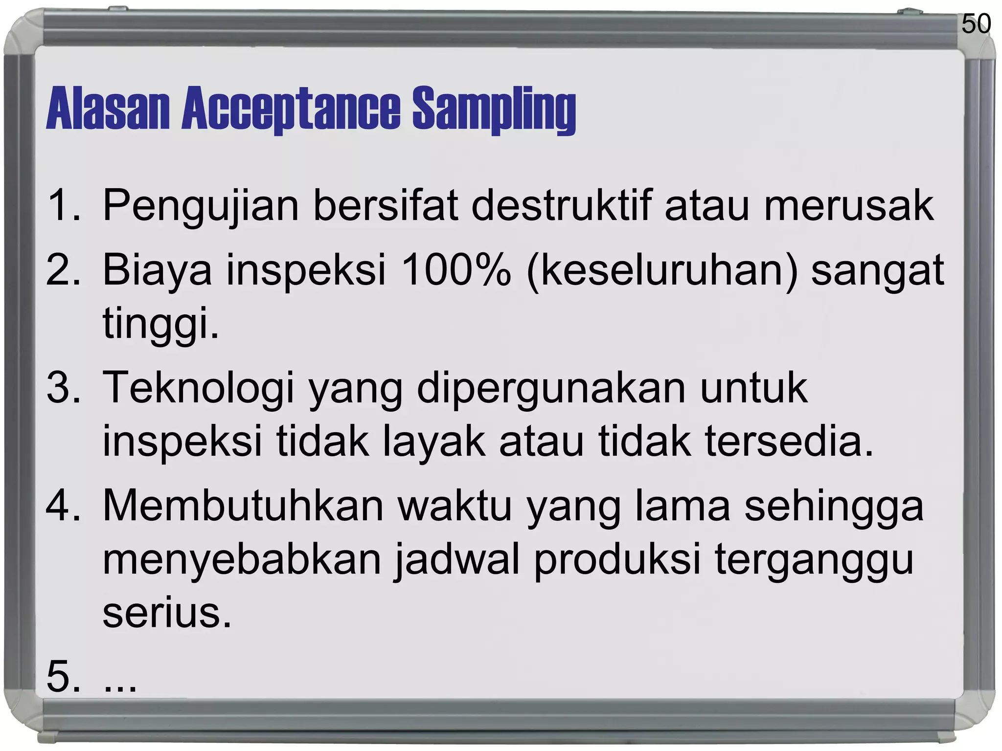 Alasan Acceptance Sampling
1. Pengujian bersifat destruktif atau merusak
2. Biaya inspeksi 100% (keseluruhan) sangat
tinggi.
3. Teknologi yang dipergunakan untuk
inspeksi tidak layak atau tidak tersedia.
4. Membutuhkan waktu yang lama sehingga
menyebabkan jadwal produksi terganggu
serius.
5. ...
50
 