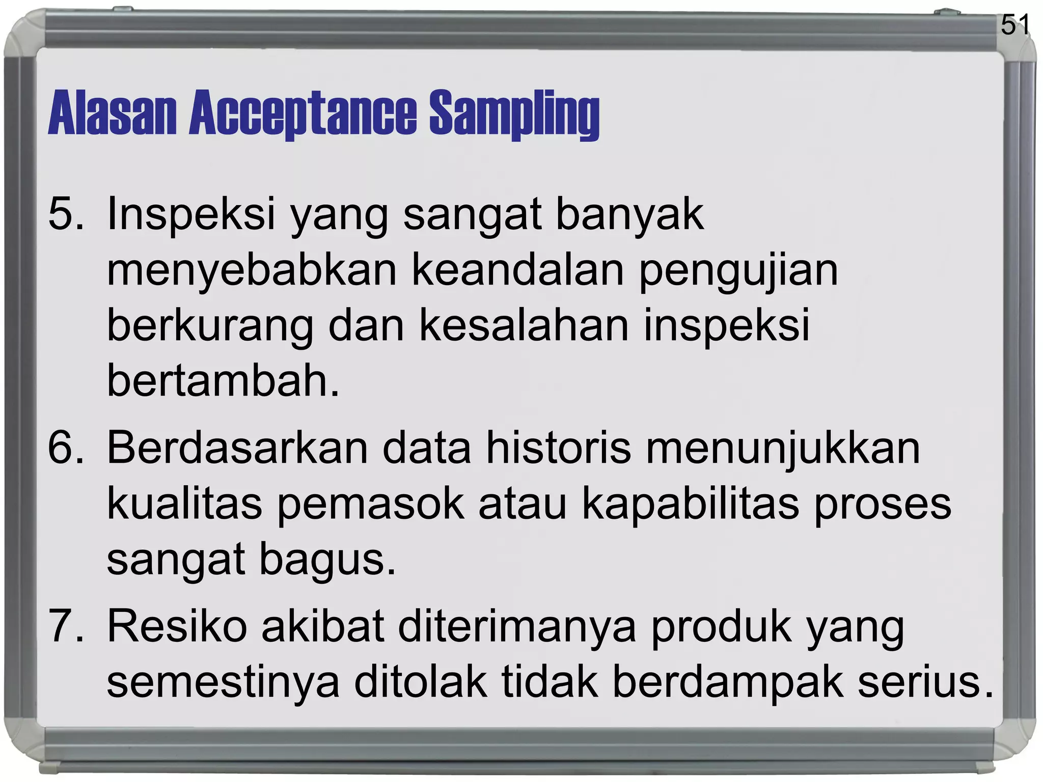 Alasan Acceptance Sampling
5. Inspeksi yang sangat banyak
menyebabkan keandalan pengujian
berkurang dan kesalahan inspeksi
bertambah.
6. Berdasarkan data historis menunjukkan
kualitas pemasok atau kapabilitas proses
sangat bagus.
7. Resiko akibat diterimanya produk yang
semestinya ditolak tidak berdampak serius.
51
 