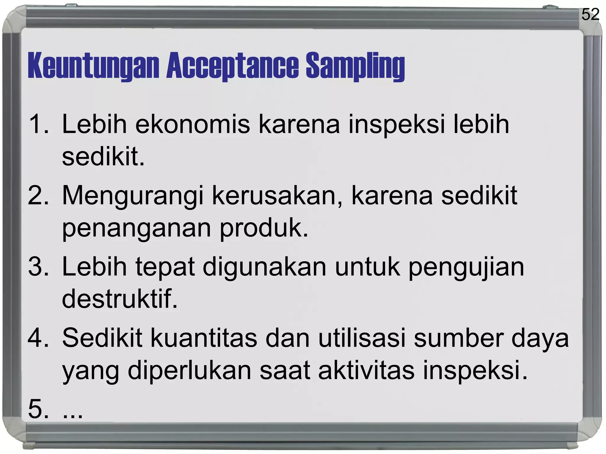 Keuntungan Acceptance Sampling
1. Lebih ekonomis karena inspeksi lebih
sedikit.
2. Mengurangi kerusakan, karena sedikit
penanganan produk.
3. Lebih tepat digunakan untuk pengujian
destruktif.
4. Sedikit kuantitas dan utilisasi sumber daya
yang diperlukan saat aktivitas inspeksi.
5. ...
52
 