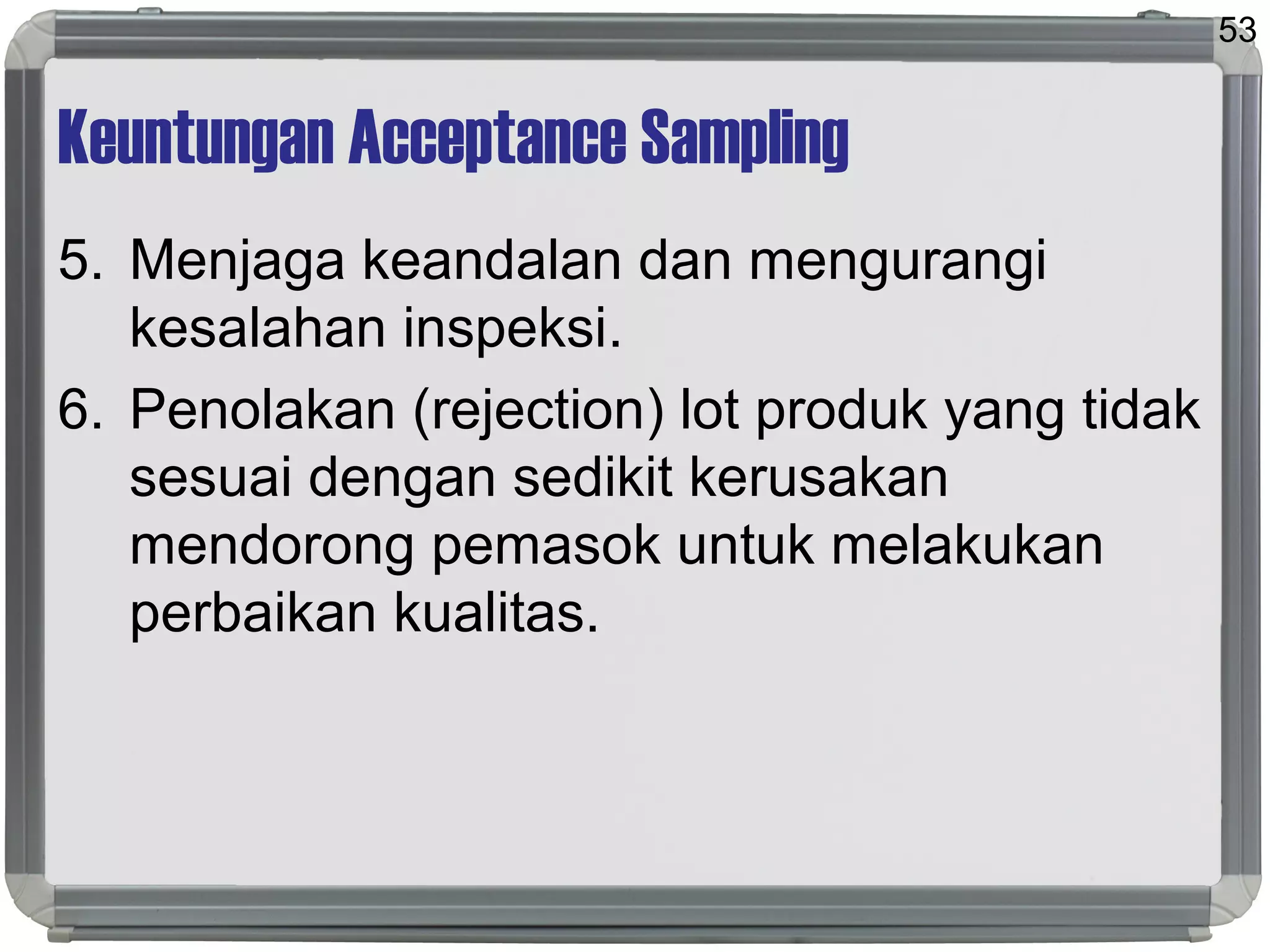Keuntungan Acceptance Sampling
5. Menjaga keandalan dan mengurangi
kesalahan inspeksi.
6. Penolakan (rejection) lot produk yang tidak
sesuai dengan sedikit kerusakan
mendorong pemasok untuk melakukan
perbaikan kualitas.
53
 