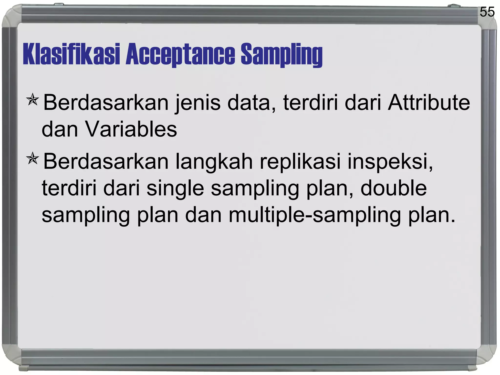 Klasifikasi Acceptance Sampling
Berdasarkan jenis data, terdiri dari Attribute
dan Variables
Berdasarkan langkah replikasi inspeksi,
terdiri dari single sampling plan, double
sampling plan dan multiple-sampling plan.
55
 