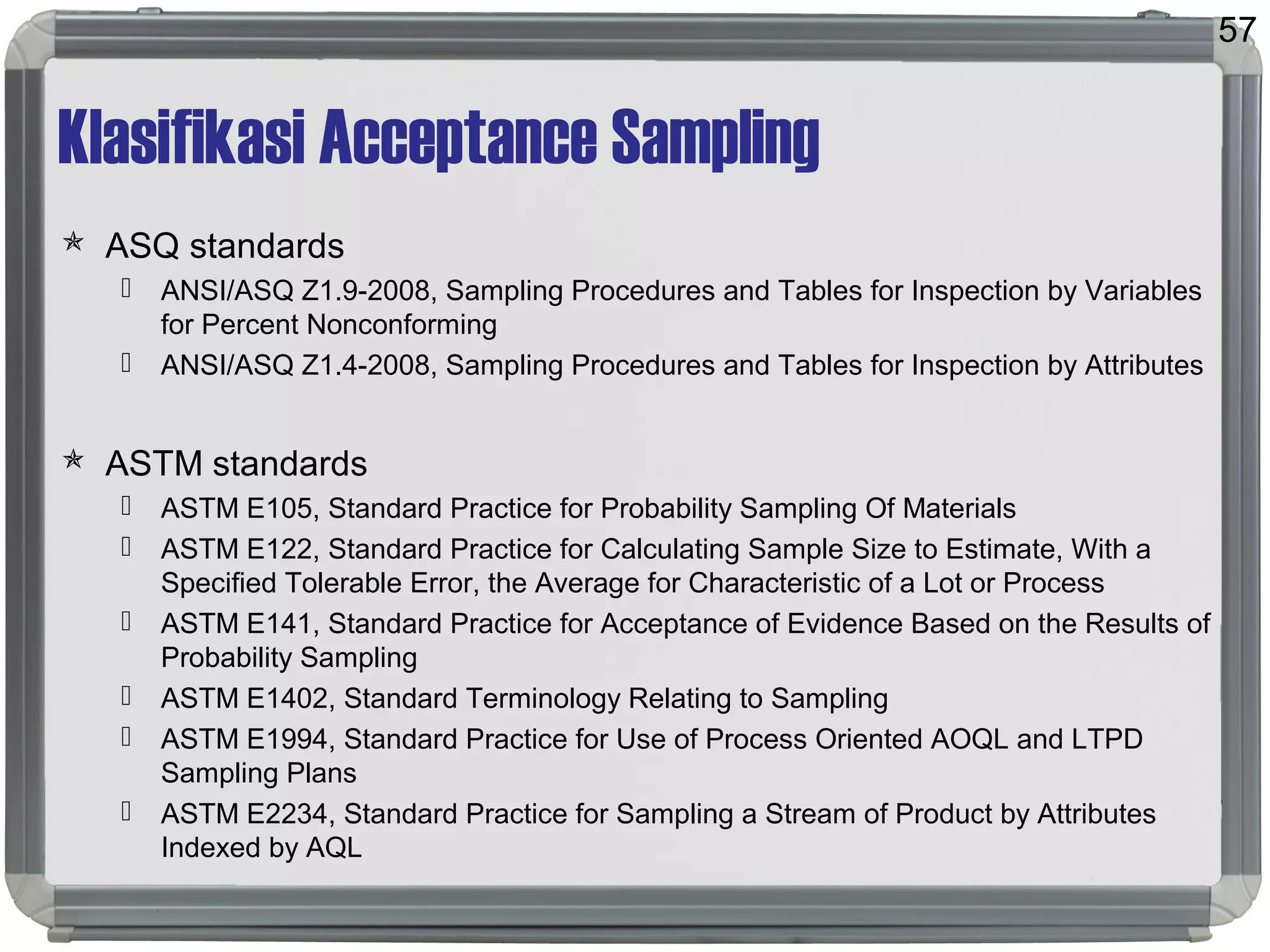 Klasifikasi Acceptance Sampling
 ASQ standards
 ANSI/ASQ Z1.9-2008, Sampling Procedures and Tables for Inspection by Variables
for Percent Nonconforming
 ANSI/ASQ Z1.4-2008, Sampling Procedures and Tables for Inspection by Attributes
 ASTM standards
 ASTM E105, Standard Practice for Probability Sampling Of Materials
 ASTM E122, Standard Practice for Calculating Sample Size to Estimate, With a
Specified Tolerable Error, the Average for Characteristic of a Lot or Process
 ASTM E141, Standard Practice for Acceptance of Evidence Based on the Results of
Probability Sampling
 ASTM E1402, Standard Terminology Relating to Sampling
 ASTM E1994, Standard Practice for Use of Process Oriented AOQL and LTPD
Sampling Plans
 ASTM E2234, Standard Practice for Sampling a Stream of Product by Attributes
Indexed by AQL
57
 