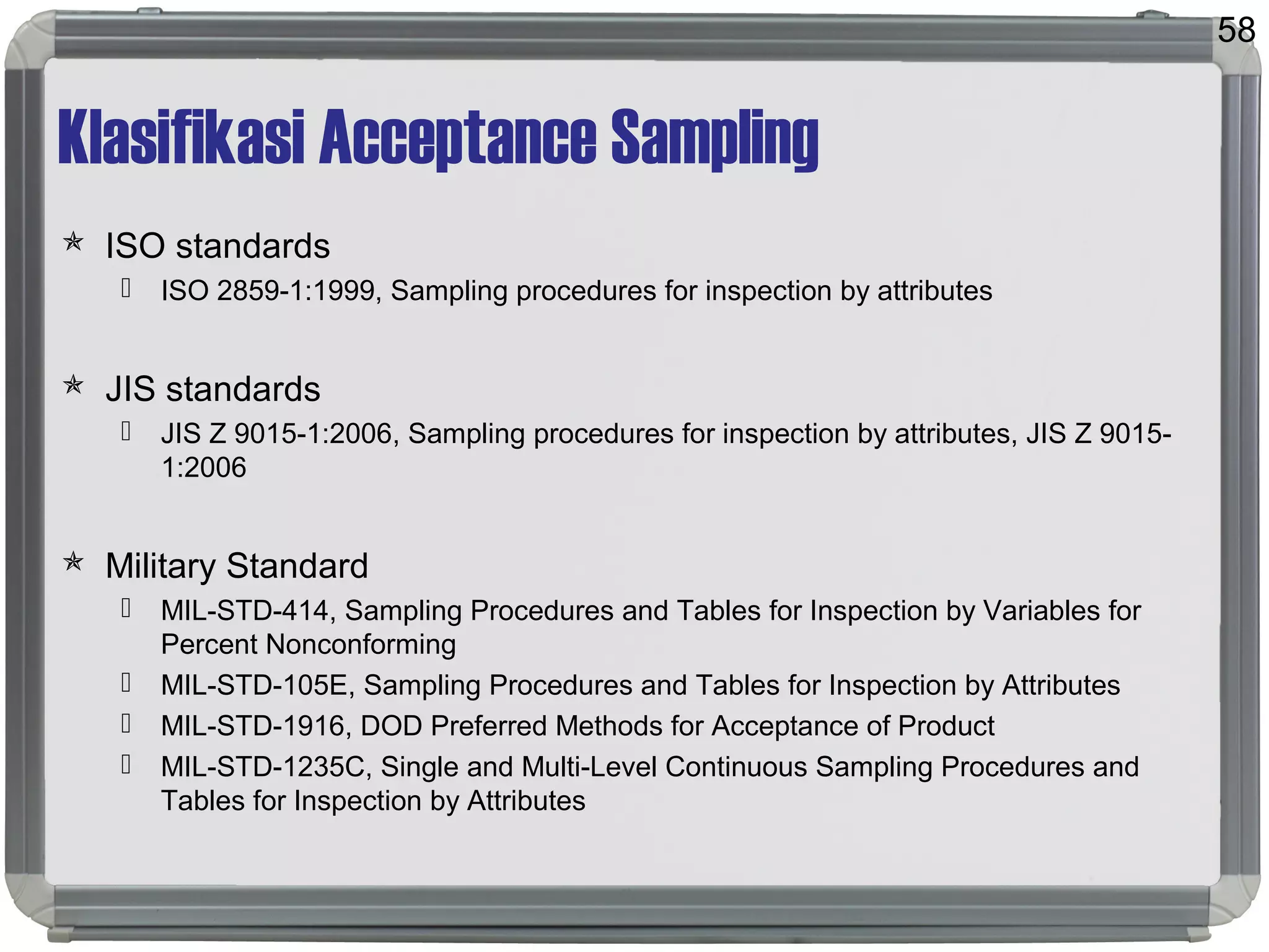 Klasifikasi Acceptance Sampling
 ISO standards
 ISO 2859-1:1999, Sampling procedures for inspection by attributes
 JIS standards
 JIS Z 9015-1:2006, Sampling procedures for inspection by attributes, JIS Z 9015-
1:2006
 Military Standard
 MIL-STD-414, Sampling Procedures and Tables for Inspection by Variables for
Percent Nonconforming
 MIL-STD-105E, Sampling Procedures and Tables for Inspection by Attributes
 MIL-STD-1916, DOD Preferred Methods for Acceptance of Product
 MIL-STD-1235C, Single and Multi-Level Continuous Sampling Procedures and
Tables for Inspection by Attributes
58
 