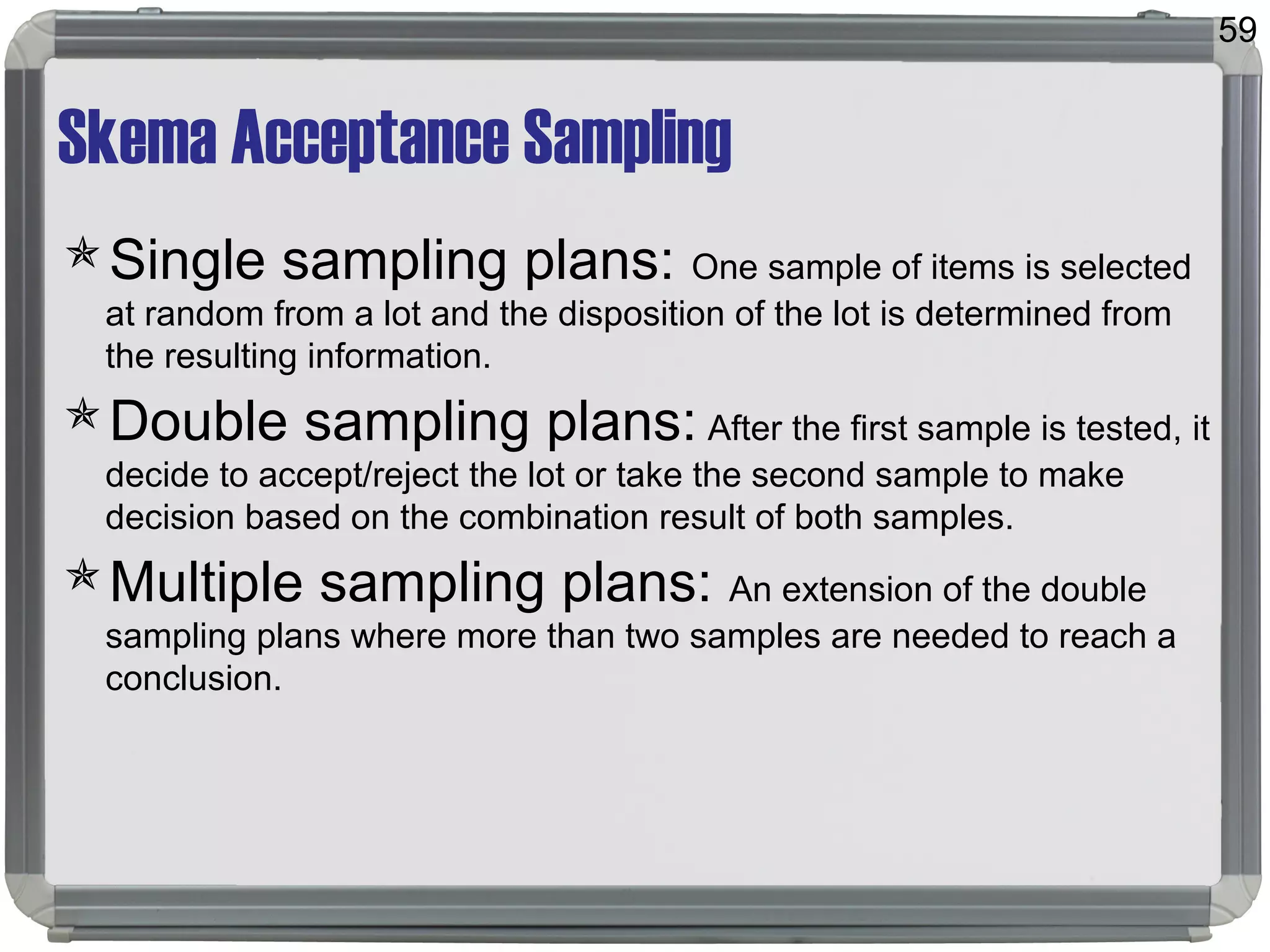 Skema Acceptance Sampling
Single sampling plans: One sample of items is selected
at random from a lot and the disposition of the lot is determined from
the resulting information.
Double sampling plans: After the first sample is tested, it
decide to accept/reject the lot or take the second sample to make
decision based on the combination result of both samples.
Multiple sampling plans: An extension of the double
sampling plans where more than two samples are needed to reach a
conclusion.
59
 