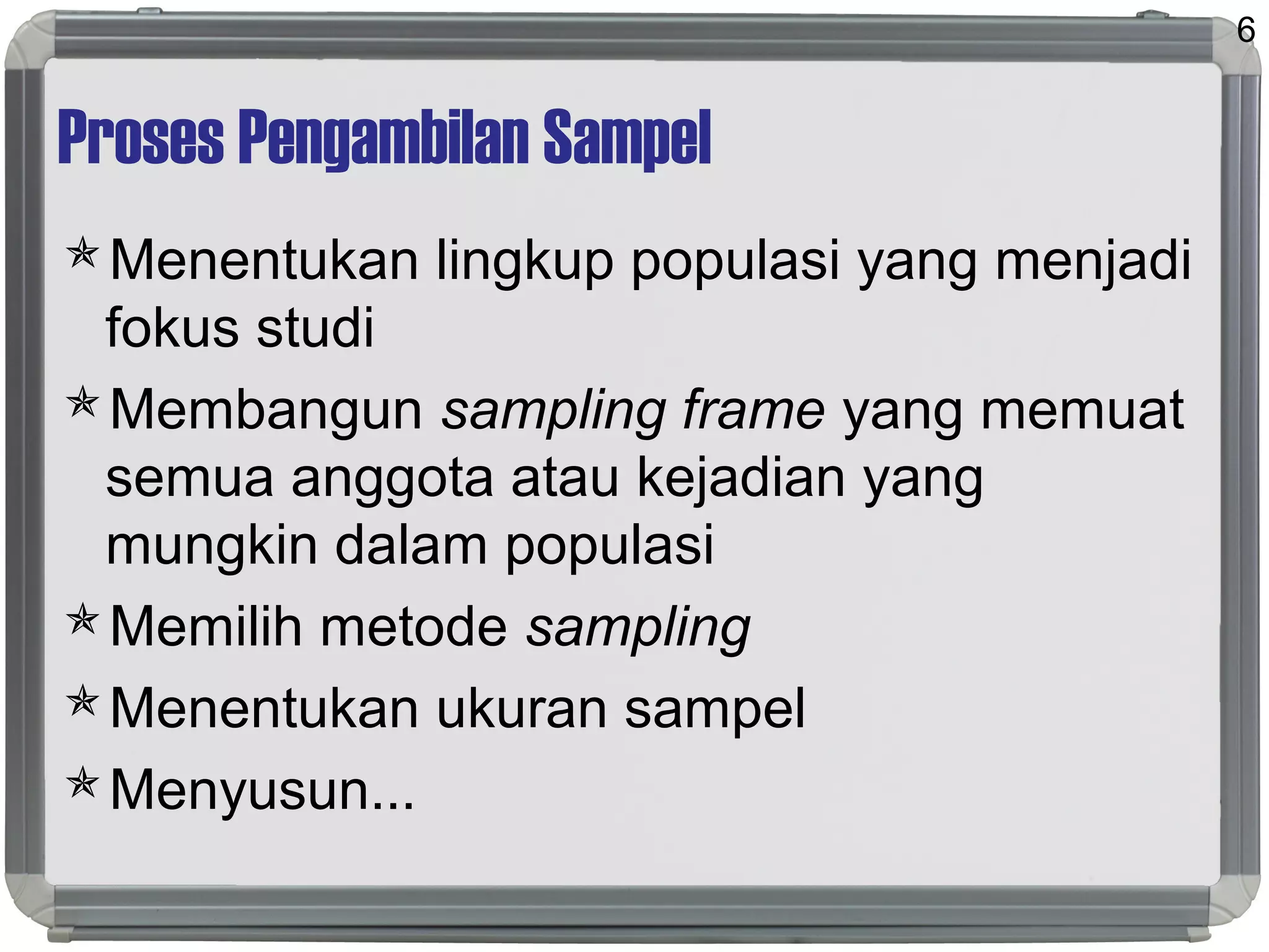 Proses Pengambilan Sampel
Menentukan lingkup populasi yang menjadi
fokus studi
Membangun sampling frame yang memuat
semua anggota atau kejadian yang
mungkin dalam populasi
Memilih metode sampling
Menentukan ukuran sampel
Menyusun...
6
 
