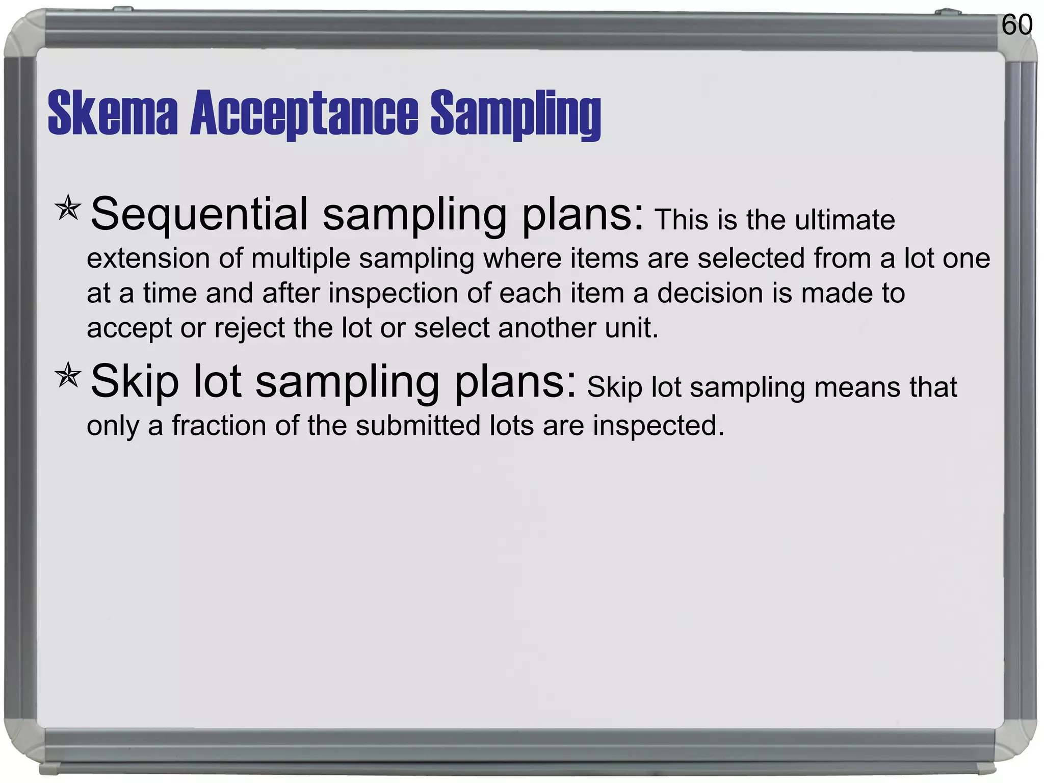 Skema Acceptance Sampling
Sequential sampling plans: This is the ultimate
extension of multiple sampling where items are selected from a lot one
at a time and after inspection of each item a decision is made to
accept or reject the lot or select another unit.
Skip lot sampling plans: Skip lot sampling means that
only a fraction of the submitted lots are inspected.
60
 