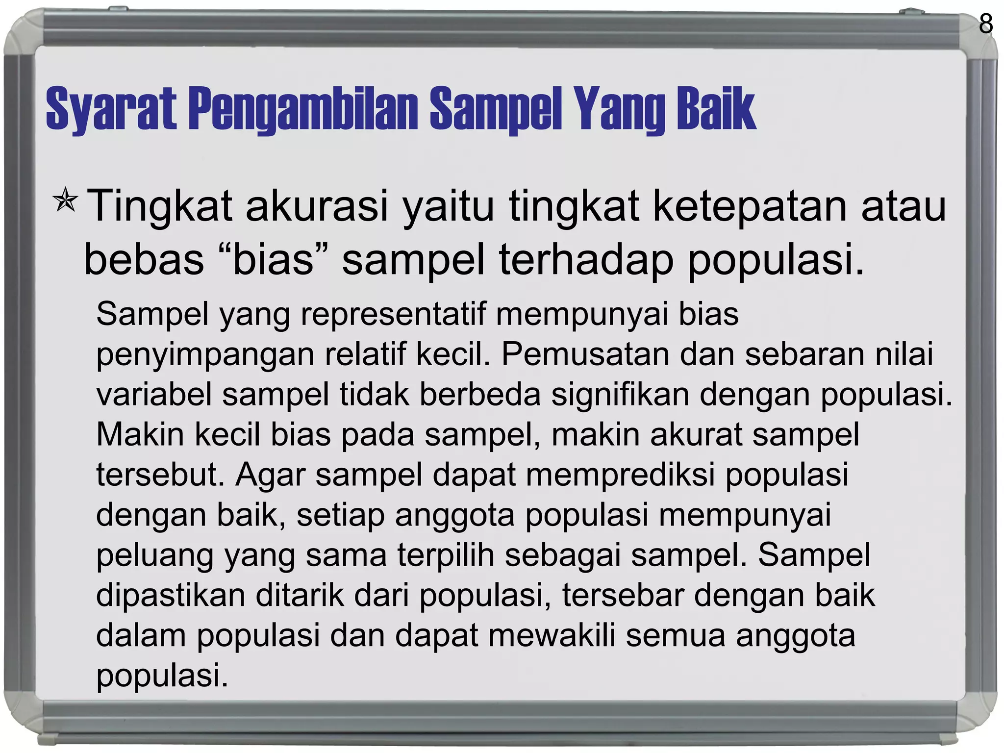 Syarat Pengambilan Sampel Yang Baik
Tingkat akurasi yaitu tingkat ketepatan atau
bebas “bias” sampel terhadap populasi.
Sampel yang representatif mempunyai bias
penyimpangan relatif kecil. Pemusatan dan sebaran nilai
variabel sampel tidak berbeda signifikan dengan populasi.
Makin kecil bias pada sampel, makin akurat sampel
tersebut. Agar sampel dapat memprediksi populasi
dengan baik, setiap anggota populasi mempunyai
peluang yang sama terpilih sebagai sampel. Sampel
dipastikan ditarik dari populasi, tersebar dengan baik
dalam populasi dan dapat mewakili semua anggota
populasi.
8
 