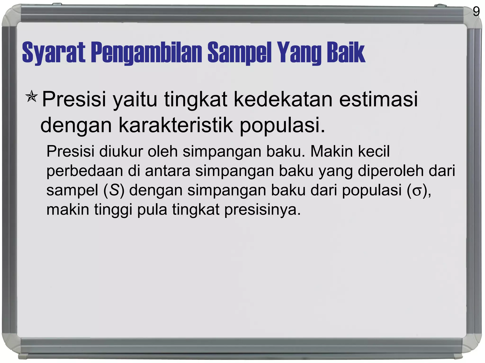 Syarat Pengambilan Sampel Yang Baik
Presisi yaitu tingkat kedekatan estimasi
dengan karakteristik populasi.
Presisi diukur oleh simpangan baku. Makin kecil
perbedaan di antara simpangan baku yang diperoleh dari
sampel (S) dengan simpangan baku dari populasi (σ),
makin tinggi pula tingkat presisinya.
9
 