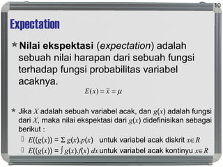 Expectation
Nilai ekspektasi (expectation) adalah
sebuah nilai harapan dari sebuah fungsi
terhadap fungsi probabilitas variabel
acaknya.
 Jika X adalah sebuah variabel acak, dan g(x) adalah fungsi
dari X, maka nilai ekspektasi dari g(x) didefinisikan sebagai
berikut :
 E((g(x)) = Σ g(x).p(x) untuk variabel acak diskrit x∈R
 E((g(x)) = ∫ g(x).f(x) dxuntuk variabel acak kontinyu x∈R
10
µ== xxE )(
 