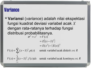 Variance
Variansi (variance) adalah nilai ekspektasi
fungsi kuadrat deviasi variabel acak X
dengan rata-ratanya terhadap fungsi
distribusi probabilitasnya.
11
RxdxxfxxxV
RxxpxxxV
∈−=
∈−=
∫
∑
∞
∞−
∞
kontinyuacakabeluntuk vari)(.)()(
diskritacakabeluntuk vari)(.)()(
2
0
2
( )
( )22
2
22
)()(
)(
)(
xExE
xxE
xVs
−=
−=
==σ
 