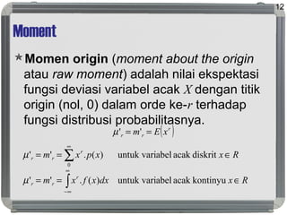 Moment
Momen origin (moment about the origin
atau raw moment) adalah nilai ekspektasi
fungsi deviasi variabel acak X dengan titik
origin (nol, 0) dalam orde ke-r terhadap
fungsi distribusi probabilitasnya.
12
( )r
rr xEm == ''µ
Rxdxxfxm
Rxxpxm
r
rr
r
rr
∈==
∈==
∫
∑
∞
∞−
∞
kontinyuacakabeluntuk vari)(.''
diskritacakabeluntuk vari)(.''
0
µ
µ
 
