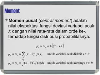 Moment
Momen pusat (central moment) adalah
nilai ekspektasi fungsi deviasi variabel acak
X dengan nilai rata-rata dalam orde ke-r
terhadap fungsi distribusi probabilitasnya.
13
( )r
rr xxEm )( −==µ
Rxdxxfxxm
Rxxpxxm
r
rr
r
rr
∈−==
∈−==
∫
∑
∞
∞−
∞
kontinyuacakabeluntuk vari)(.)(
diskritacakabeluntuk vari)(.)(
0
µ
µ
 