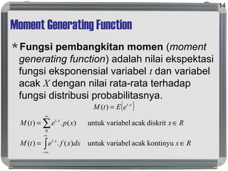 Moment Generating Function
Fungsi pembangkitan momen (moment
generating function) adalah nilai ekspektasi
fungsi eksponensial variabel t dan variabel
acak X dengan nilai rata-rata terhadap
fungsi distribusi probabilitasnya.
14
( )xt
eEtM .
)( =
RxdxxfetM
RxxpetM
xt
xt
∈=
∈=
∫
∑
∞
∞−
∞
kontinyuacakabeluntuk vari)(.)(
diskritacakabeluntuk vari)(.)(
.
0
.
 