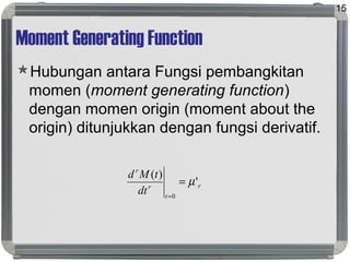 Moment Generating Function
Hubungan antara Fungsi pembangkitan
momen (moment generating function)
dengan momen origin (moment about the
origin) ditunjukkan dengan fungsi derivatif.
15
r
t
r
r
dt
tMd
'
)(
0
µ=
=
 