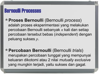 Bernoulli Processes
Proses Bernoulli (Bernoulli process)
adalah proses eksperimentasi yang melakukan
percobaan Bernoulli sebanyak n kali dan setiap
percobaan tersebut bebas (independent) dengan
peluang sukses p.
Percobaan Bernoulli (Bernoulli trials)
merupakan percobaan tunggal yang mempunyai
keluaran dikotomi atau 2 nilai mutually exclusive
yang mungkin terjadi, yaitu sukses dan gagal.
22
 