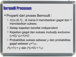 Bernoulli Processes
Properti dari proses Bernoulli :
 X(t)∈{0,1} , di mana 0 menotasikan gagal dan 1
menotasikan sukses.
 Setiap kejadian bersifat independent.
 Kejadian gagal dan sukses mutually exclusive.
(x=0)∩(x=1)=∅
 Probabilitas sukses sebesar p dan probabilitas
gagal sebesar q=1-p.
P(x=1) = p dan P(x=0) = 1-p
23
 