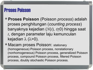 Proses Poisson
Proses Poisson (Poisson process) adalah
proses penghitungan (counting process)
banyaknya kejadian (N(t), t>0) hingga saat
t, dengan parameter laju kemunculan
kejadian λ (λ>0).
Macam proses Poisson: stationary
(homogeneous) Poisson process, nonstationary
(nonhomogeneous) Poisson process, generalized Poisson
process, compound Poisson process, filtered Poisson
process, doubly stochastic Poisson process.
25
 