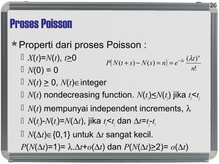 Proses Poisson
Properti dari proses Poisson :
 X(t)=N(t), t>0
 N(0) = 0
 N(t) > 0, N(t)∈integer
 N(t) nondecreasing function. N(ti)<N(tj) jika ti<tj
 N(t) mempunyai independent increments, λ
 N(tj)-N(ti)=N(∆t), jika ti<tj dan ∆t=tj-ti
 N(∆t)∈{0,1} untuk ∆t sangat kecil.
P(N(∆t)=1)= λ.∆t+o(∆t) dan P(N(∆t)>2)= o(∆t)
26
( )
!
)(
)()(
n
t
ensNstNP
n
t λλ−
==−+
 