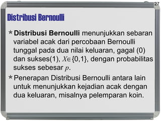 Distribusi Bernoulli
Distribusi Bernoulli menunjukkan sebaran
variabel acak dari percobaan Bernoulli
tunggal pada dua nilai keluaran, gagal (0)
dan sukses(1), X∈{0,1}, dengan probabilitas
sukses sebesar p.
Penerapan Distribusi Bernoulli antara lain
untuk menunjukkan kejadian acak dengan
dua keluaran, misalnya pelemparan koin.
27
 