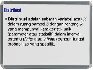 Distribusi
Distribusi adalah sebaran variabel acak X
dalam ruang sampel S dengan rentang R
yang mempunyai karakteristik unik
(parameter atau statistik) dalam interval
tertentu (finite atau infinite) dengan fungsi
probabilitas yang spesifik.
3
 