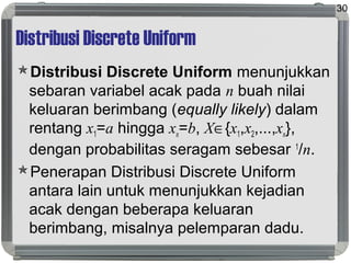Distribusi Discrete Uniform
Distribusi Discrete Uniform menunjukkan
sebaran variabel acak pada n buah nilai
keluaran berimbang (equally likely) dalam
rentang x1=a hingga xn=b, X∈{x1,x2,...,xn},
dengan probabilitas seragam sebesar 1
/n.
Penerapan Distribusi Discrete Uniform
antara lain untuk menunjukkan kejadian
acak dengan beberapa keluaran
berimbang, misalnya pelemparan dadu.
30
 