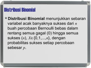 Distribusi Binomial
Distribusi Binomial menunjukkan sebaran
variabel acak banyaknya sukses dari n
buah percobaan Bernoulli bebas dalam
rentang semua gagal (0) hingga semua
sukses (n), X∈{0,1,...,n}, dengan
probabilitas sukses setiap percobaan
sebesar p.
33
 