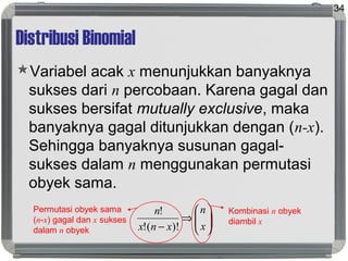 Distribusi Binomial
Variabel acak x menunjukkan banyaknya
sukses dari n percobaan. Karena gagal dan
sukses bersifat mutually exclusive, maka
banyaknya gagal ditunjukkan dengan (n-x).
Sehingga banyaknya susunan gagal-
sukses dalam n menggunakan permutasi
obyek sama.
34






⇒
− x
n
xnx
n
)!(!
!Permutasi obyek sama
(n-x) gagal dan x sukses
dalam n obyek
Kombinasi n obyek
diambil x
 