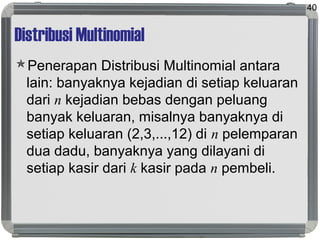 Distribusi Multinomial
Penerapan Distribusi Multinomial antara
lain: banyaknya kejadian di setiap keluaran
dari n kejadian bebas dengan peluang
banyak keluaran, misalnya banyaknya di
setiap keluaran (2,3,...,12) di n pelemparan
dua dadu, banyaknya yang dilayani di
setiap kasir dari k kasir pada n pembeli.
40
 