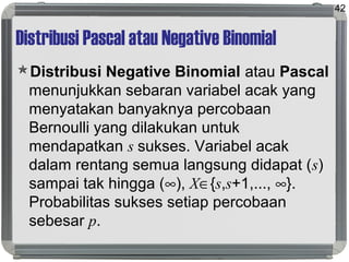Distribusi Pascal atau Negative Binomial
Distribusi Negative Binomial atau Pascal
menunjukkan sebaran variabel acak yang
menyatakan banyaknya percobaan
Bernoulli yang dilakukan untuk
mendapatkan s sukses. Variabel acak
dalam rentang semua langsung didapat (s)
sampai tak hingga (∞), X∈{s,s+1,..., ∞}.
Probabilitas sukses setiap percobaan
sebesar p.
42
 