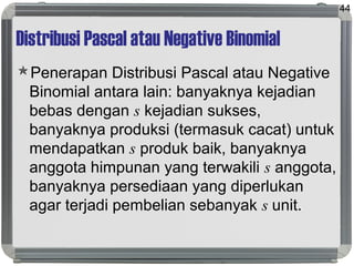 Distribusi Pascal atau Negative Binomial
Penerapan Distribusi Pascal atau Negative
Binomial antara lain: banyaknya kejadian
bebas dengan s kejadian sukses,
banyaknya produksi (termasuk cacat) untuk
mendapatkan s produk baik, banyaknya
anggota himpunan yang terwakili s anggota,
banyaknya persediaan yang diperlukan
agar terjadi pembelian sebanyak s unit.
44
 