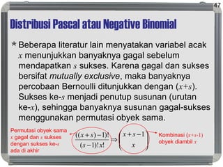 Distribusi Pascal atau Negative Binomial
Beberapa literatur lain menyatakan variabel acak
x menunjukkan banyaknya gagal sebelum
mendapatkan s sukses. Karena gagal dan sukses
bersifat mutually exclusive, maka banyaknya
percobaan Bernoulli ditunjukkan dengan (x+s).
Sukses ke-s menjadi penutup susunan (urutan
ke-x), sehingga banyaknya susunan gagal-sukses
menggunakan permutasi obyek sama.
47





 −+
⇒
−
−+
x
sx
xs
sx 1
!)!1(
)!1)((
Permutasi obyek sama
x gagal dan s sukses
dengan sukses ke-s
ada di akhir
Kombinasi (x+s-1)
obyek diambil x
 