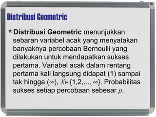 Distribusi Geometric
Distribusi Geometric menunjukkan
sebaran variabel acak yang menyatakan
banyaknya percobaan Bernoulli yang
dilakukan untuk mendapatkan sukses
pertama. Variabel acak dalam rentang
pertama kali langsung didapat (1) sampai
tak hingga (∞), X∈{1,2,..., ∞}. Probabilitas
sukses setiap percobaan sebesar p.
50
 