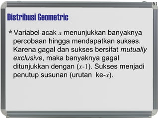 Distribusi Geometric
Variabel acak x menunjukkan banyaknya
percobaan hingga mendapatkan sukses.
Karena gagal dan sukses bersifat mutually
exclusive, maka banyaknya gagal
ditunjukkan dengan (x-1). Sukses menjadi
penutup susunan (urutan ke-x).
51
 