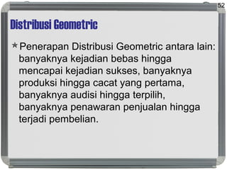 Distribusi Geometric
Penerapan Distribusi Geometric antara lain:
banyaknya kejadian bebas hingga
mencapai kejadian sukses, banyaknya
produksi hingga cacat yang pertama,
banyaknya audisi hingga terpilih,
banyaknya penawaran penjualan hingga
terjadi pembelian.
52
 
