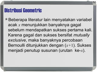 Distribusi Geometric
Beberapa literatur lain menyatakan variabel
acak x menunjukkan banyaknya gagal
sebelum mendapatkan sukses pertama kali.
Karena gagal dan sukses bersifat mutually
exclusive, maka banyaknya percobaan
Bernoulli ditunjukkan dengan (x+1). Sukses
menjadi penutup susunan (urutan ke-x).
55
 