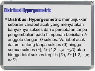 Distribusi Hypergeometric
Distribusi Hypergeometric menunjukkan
sebaran variabel acak yang menyatakan
banyaknya sukses dari n percobaan tanpa
pengembalian pada himpunan berisikan N
anggota dengan D sukses. Variabel acak
dalam rentang tanpa sukses (0) hingga
semua sukses (n), X∈{1,2,...,n; n<D} atau
hingga total sukses terpilih (D), X∈{1,2,...,n;
n>D}.
58
 
