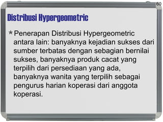 Distribusi Hypergeometric
Penerapan Distribusi Hypergeometric
antara lain: banyaknya kejadian sukses dari
sumber terbatas dengan sebagian bernilai
sukses, banyaknya produk cacat yang
terpilih dari persediaan yang ada,
banyaknya wanita yang terpilih sebagai
pengurus harian koperasi dari anggota
koperasi.
60
 